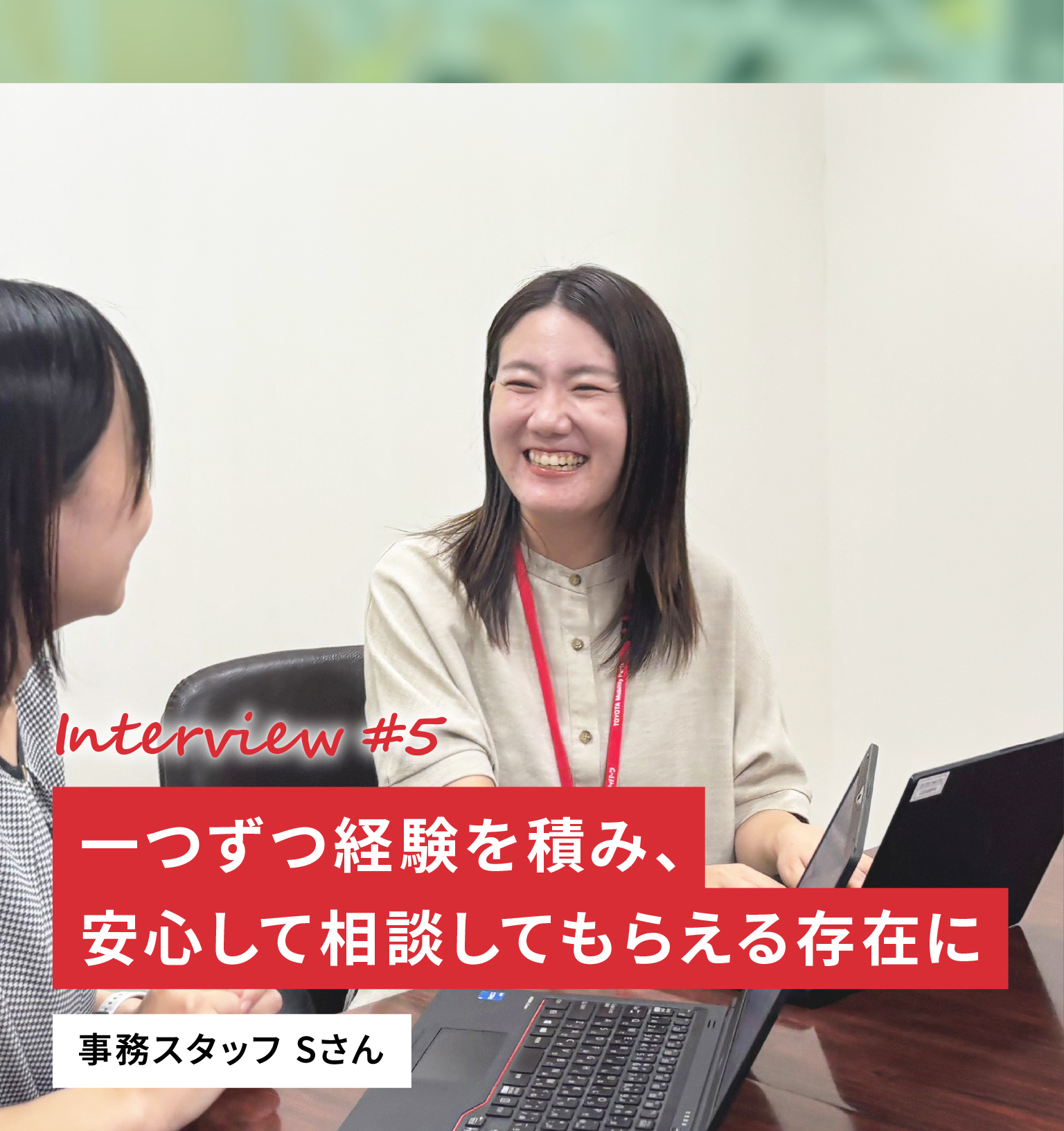 Interview #5 一つずつ経験を積み、安心して相談してもらえる存在に 事務スタッフ Sさん